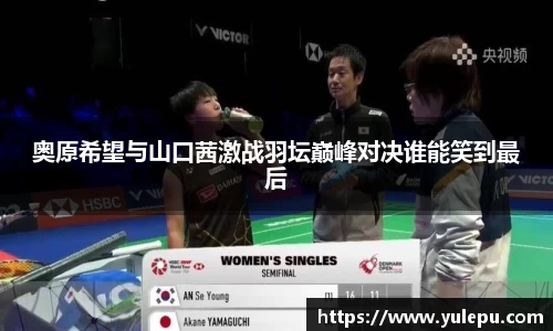 奥原希望与山口茜激战羽坛巅峰对决谁能笑到最后
